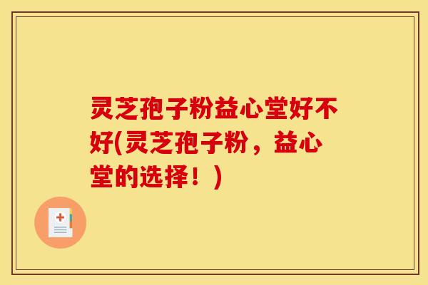 灵芝孢子粉益心堂好不好(灵芝孢子粉,益心堂的选择!) 灵芝孢子粉益心堂好不好(灵芝孢子粉,益心堂的选择!)