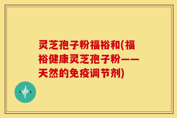灵芝孢子粉福裕和(福裕健康灵芝孢子粉——天然的免疫调节剂)