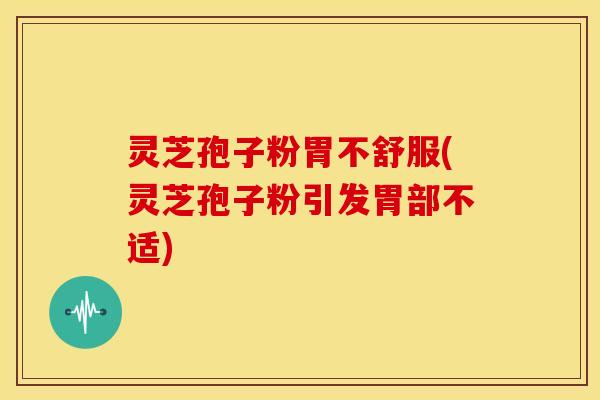灵芝孢子粉胃不舒服(灵芝孢子粉引发胃部不适)