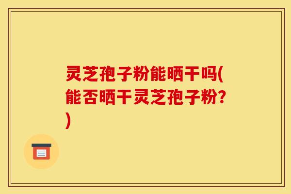 灵芝孢子粉能晒干吗(能否晒干灵芝孢子粉？)