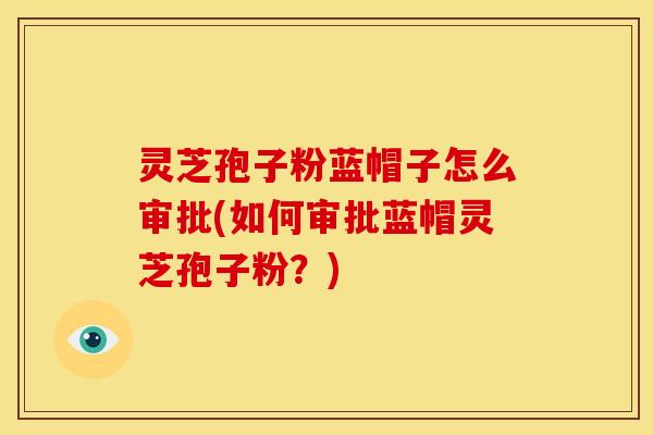 灵芝孢子粉蓝帽子怎么审批(如何审批蓝帽灵芝孢子粉？)