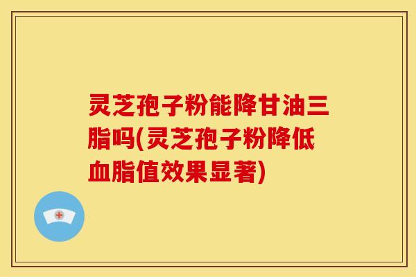 灵芝孢子粉能降甘油三脂吗(灵芝孢子粉降低值效果显著) 灵芝孢子粉能降甘油三脂吗(灵芝孢子粉降低值效果显著)