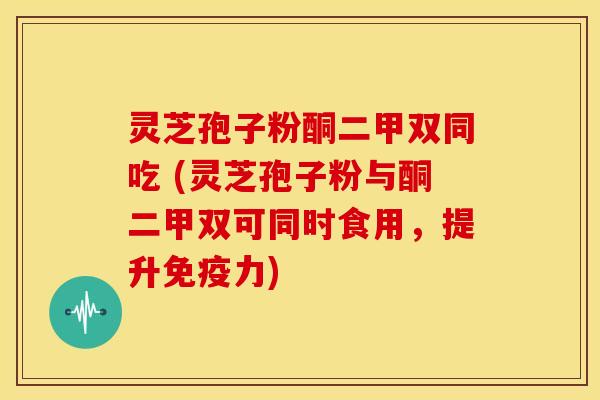 灵芝孢子粉酮二甲双同吃 (灵芝孢子粉与酮二甲双可同时食用，提升免疫力)