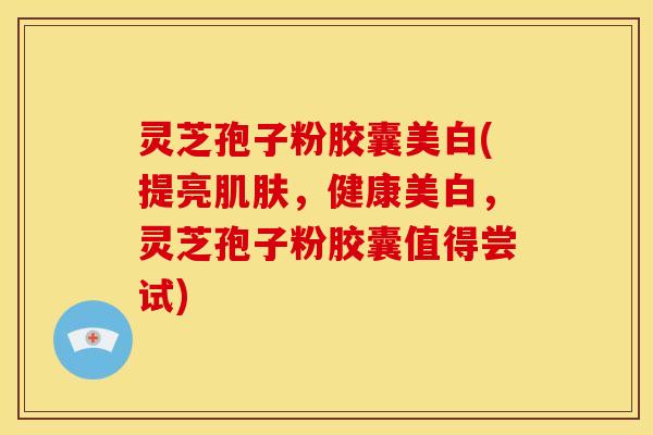 灵芝孢子粉胶囊美白(提亮,健康美白,灵芝孢子粉胶囊值得尝试) 灵芝孢子粉胶囊美白(提亮,健康美白,灵芝孢子粉胶囊值得尝试)