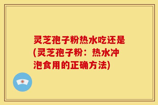 灵芝孢子粉热水吃还是(灵芝孢子粉：热水冲泡食用的正确方法)