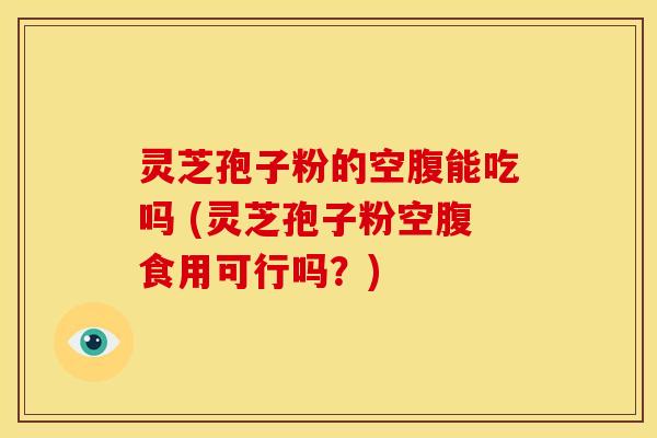 灵芝孢子粉的空腹能吃吗 (灵芝孢子粉空腹食用可行吗?) 灵芝孢子粉的空腹能吃吗 (灵芝孢子粉空腹食用可行吗?)