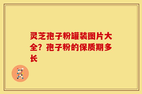 灵芝孢子粉罐装图片大全？孢子粉的保质期多长