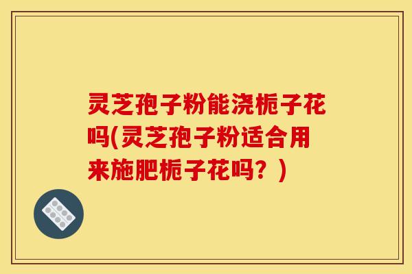灵芝孢子粉能浇栀子花吗(灵芝孢子粉适合用来施肥栀子花吗?) 灵芝孢子粉能浇栀子花吗(灵芝孢子粉适合用来施肥栀子花吗?)