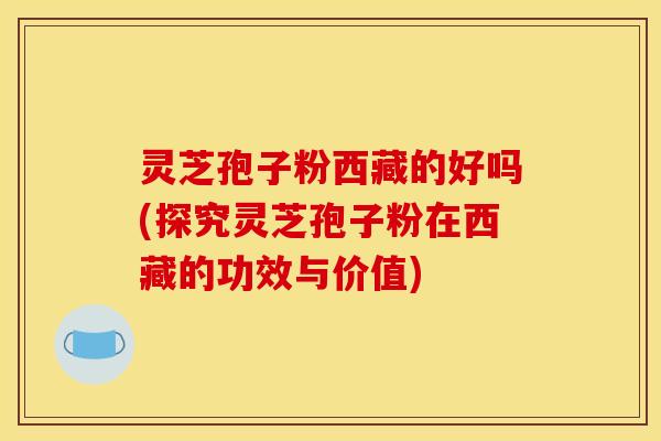 灵芝孢子粉西藏的好吗(探究灵芝孢子粉在西藏的功效与价值)