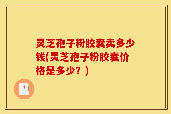 灵芝孢子粉胶囊卖多少钱(灵芝孢子粉胶囊价格是多少?) 灵芝孢子粉胶囊卖多少钱(灵芝孢子粉胶囊价格是多少?)