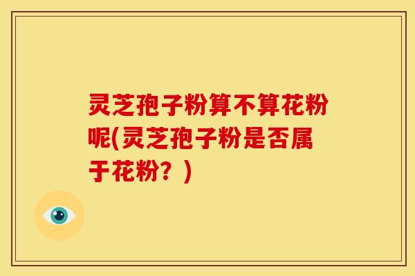 灵芝孢子粉算不算花粉呢(灵芝孢子粉是否属于花粉?) 灵芝孢子粉算不算花粉呢(灵芝孢子粉是否属于花粉?)