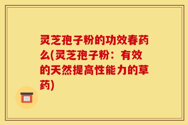 灵芝孢子粉的功效春药么(灵芝孢子粉：有效的天然提高性能力的草药)
