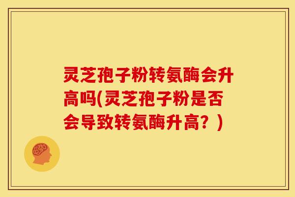 灵芝孢子粉转氨酶会升高吗(灵芝孢子粉是否会导致转氨酶升高？)