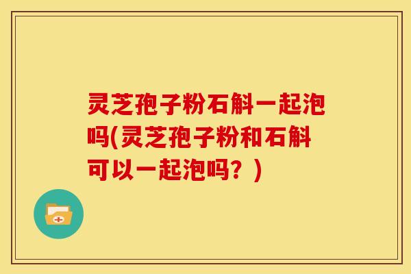 灵芝孢子粉石斛一起泡吗(灵芝孢子粉和石斛可以一起泡吗？)