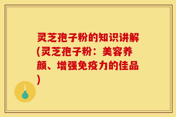 灵芝孢子粉的知识讲解(灵芝孢子粉:美容养颜、增强免疫力的佳品) 灵芝孢子粉的知识讲解(灵芝孢子粉:美容养颜、增强免疫力的佳品)