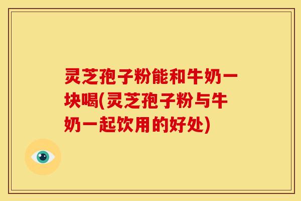 灵芝孢子粉能和牛奶一块喝(灵芝孢子粉与牛奶一起饮用的好处) 灵芝孢子粉能和牛奶一块喝(灵芝孢子粉与牛奶一起饮用的好处)