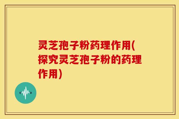 灵芝孢子粉药理作用(探究灵芝孢子粉的药理作用) 灵芝孢子粉药理作用(探究灵芝孢子粉的药理作用)