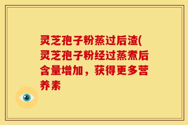 灵芝孢子粉蒸过后渣(灵芝孢子粉经过蒸煮后含量增加,获得更多营养素 灵芝孢子粉蒸过后渣(灵芝孢子粉经过蒸煮后含量增加,获得更多营养素