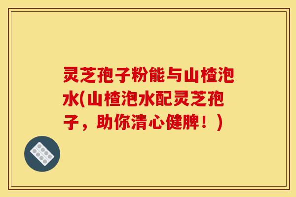 灵芝孢子粉能与山楂泡水(山楂泡水配灵芝孢子，助你清心健脾！)