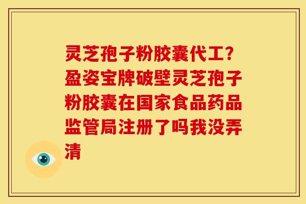 灵芝孢子粉胶囊代工？盈姿宝牌破壁灵芝孢子粉胶囊在国家食品药品监管局注册了吗我没弄清