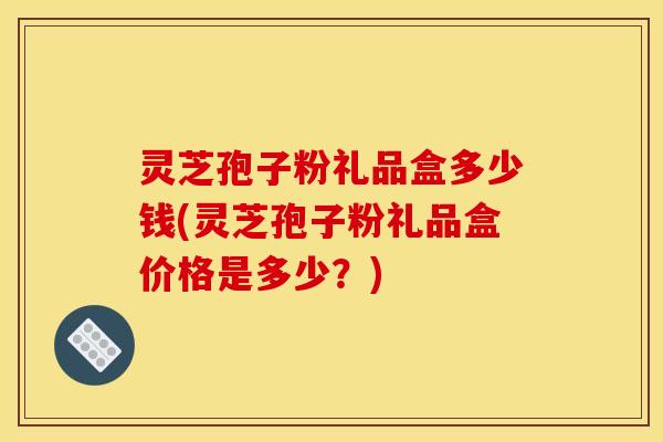 灵芝孢子粉礼品盒多少钱(灵芝孢子粉礼品盒价格是多少？)