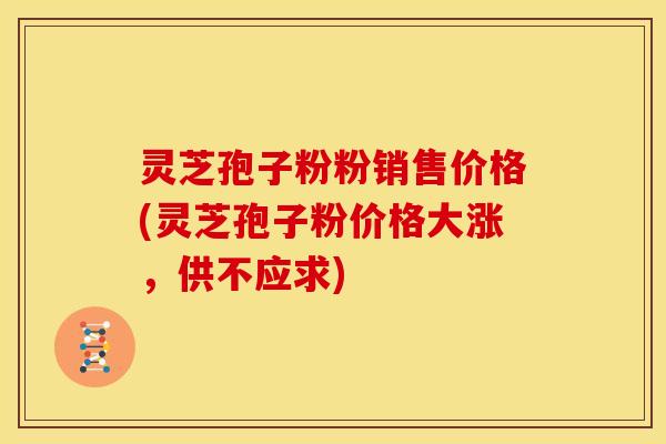 灵芝孢子粉粉销售价格(灵芝孢子粉价格大涨,供不应求) 灵芝孢子粉粉销售价格(灵芝孢子粉价格大涨,供不应求)