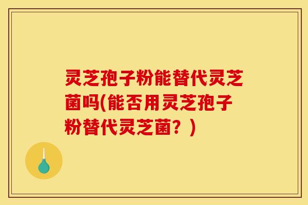 灵芝孢子粉能替代灵芝菌吗(能否用灵芝孢子粉替代灵芝菌？)