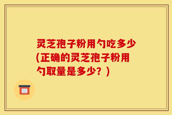 灵芝孢子粉用勺吃多少(正确的灵芝孢子粉用勺取量是多少？)