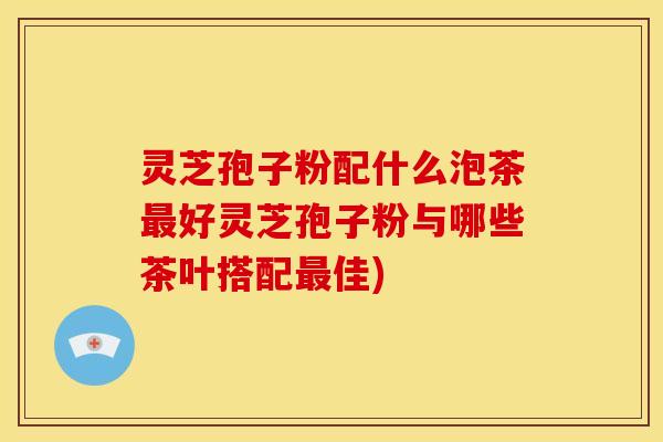 灵芝孢子粉配什么泡茶好灵芝孢子粉与哪些茶叶搭配佳) 灵芝孢子粉配什么泡茶好灵芝孢子粉与哪些茶叶搭配佳)
