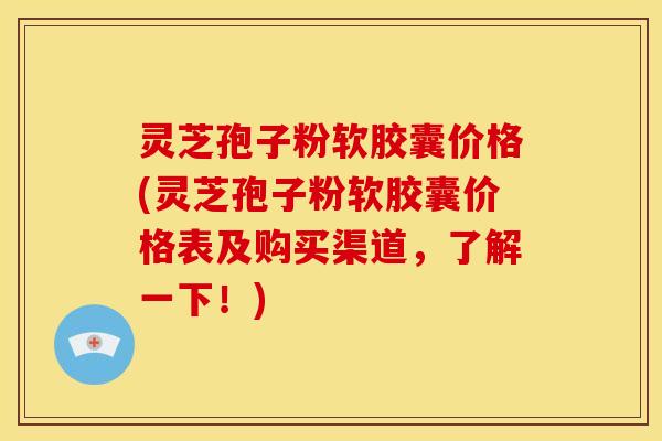灵芝孢子粉软胶囊价格(灵芝孢子粉软胶囊价格表及购买渠道，了解一下！)