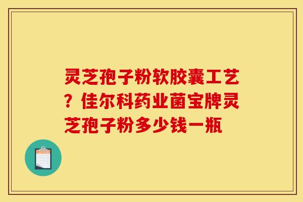 灵芝孢子粉软胶囊工艺?佳尔科药业菌宝牌灵芝孢子粉多少钱一瓶 灵芝孢子粉软胶囊工艺?佳尔科药业菌宝牌灵芝孢子粉多少钱一瓶