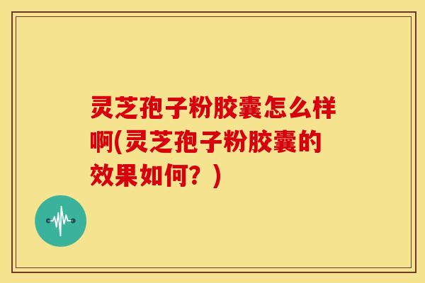 灵芝孢子粉胶囊怎么样啊(灵芝孢子粉胶囊的效果如何?) 灵芝孢子粉胶囊怎么样啊(灵芝孢子粉胶囊的效果如何?)