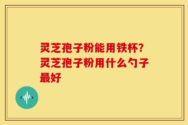 灵芝孢子粉能用铁杯？灵芝孢子粉用什么勺子好