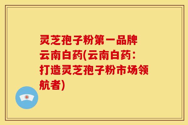 灵芝孢子粉第一品牌 云南白药(云南白药:打造灵芝孢子粉市场领航者) 灵芝孢子粉第一品牌 云南白药(云南白药:打造灵芝孢子粉市场领航者)