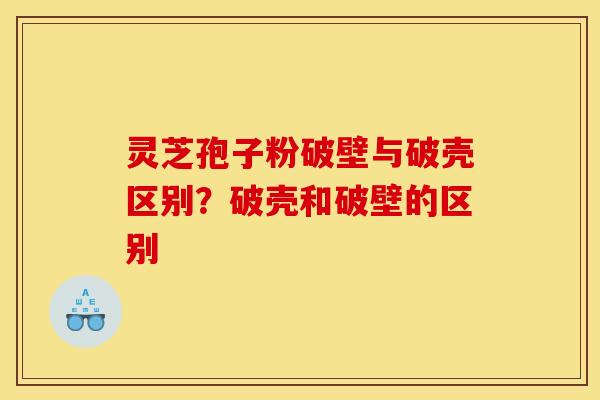 灵芝孢子粉破壁与破壳区别?破壳和破壁的区别 灵芝孢子粉破壁与破壳区别?破壳和破壁的区别