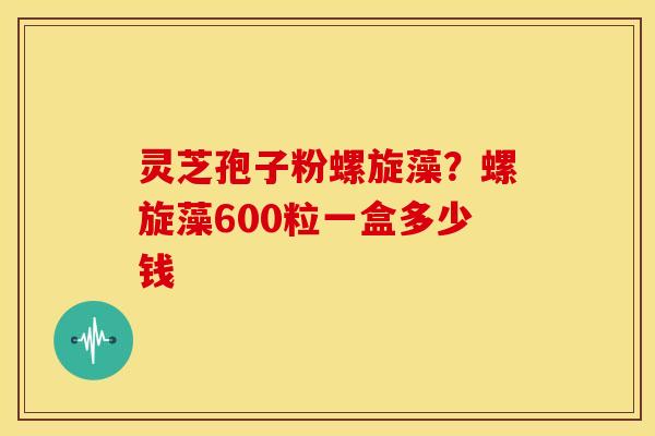 灵芝孢子粉螺旋藻?螺旋藻600粒一盒多少钱 灵芝孢子粉螺旋藻?螺旋藻600粒一盒多少钱