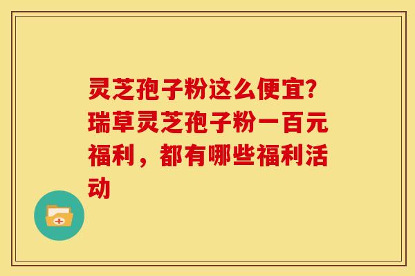 灵芝孢子粉这么便宜?瑞草灵芝孢子粉一百元福利,都有哪些福利活动 灵芝孢子粉这么便宜?瑞草灵芝孢子粉一百元福利,都有哪些福利活动
