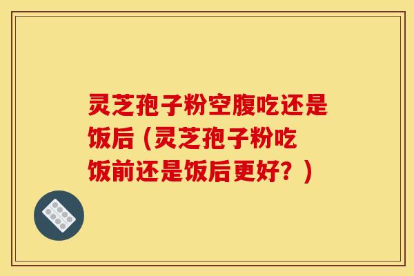 灵芝孢子粉空腹吃还是饭后 (灵芝孢子粉吃饭前还是饭后更好?) 灵芝孢子粉空腹吃还是饭后 (灵芝孢子粉吃饭前还是饭后更好?)