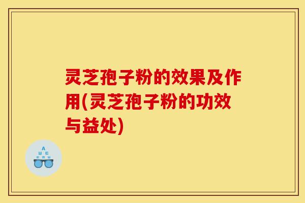灵芝孢子粉的效果及作用(灵芝孢子粉的功效与益处)