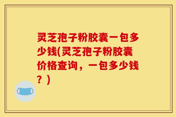 灵芝孢子粉胶囊一包多少钱(灵芝孢子粉胶囊价格查询,一包多少钱?) 灵芝孢子粉胶囊一包多少钱(灵芝孢子粉胶囊价格查询,一包多少钱?)