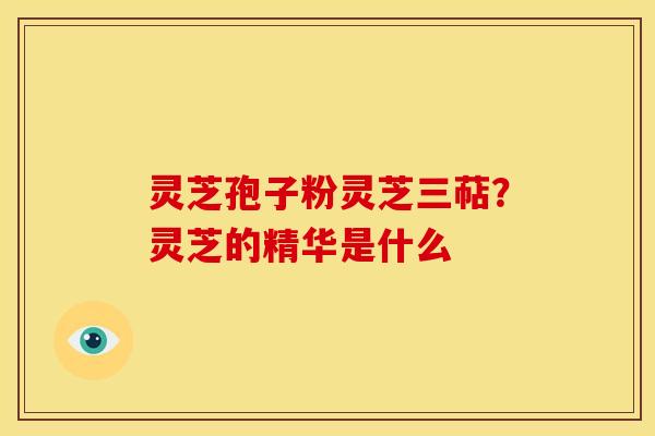 灵芝孢子粉灵芝三萜?灵芝的精华是什么 灵芝孢子粉灵芝三萜?灵芝的精华是什么
