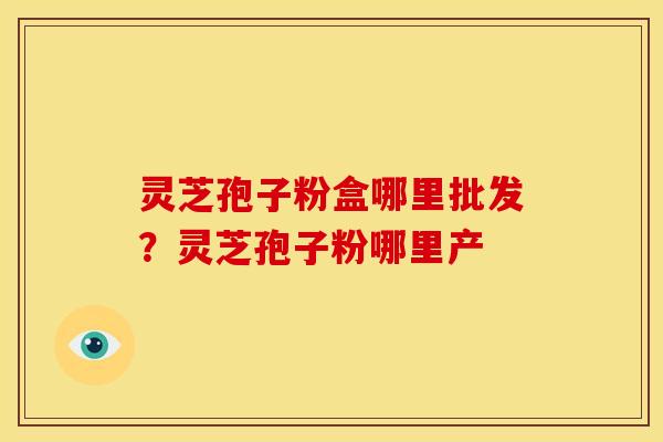 灵芝孢子粉盒哪里批发?灵芝孢子粉哪里产 灵芝孢子粉盒哪里批发?灵芝孢子粉哪里产
