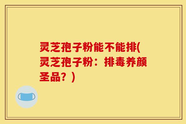 灵芝孢子粉能不能排(灵芝孢子粉:养颜圣品?) 灵芝孢子粉能不能排(灵芝孢子粉:养颜圣品?)