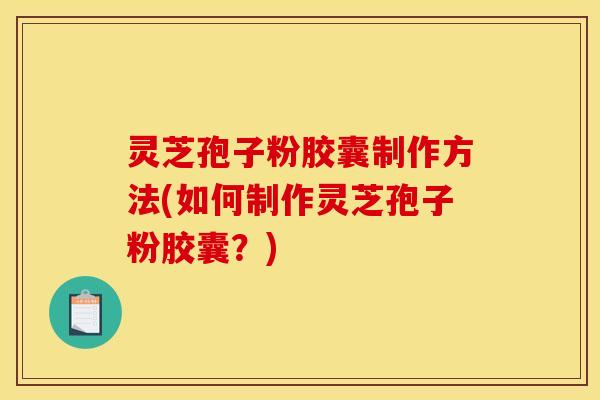 灵芝孢子粉胶囊制作方法(如何制作灵芝孢子粉胶囊?) 灵芝孢子粉胶囊制作方法(如何制作灵芝孢子粉胶囊?)