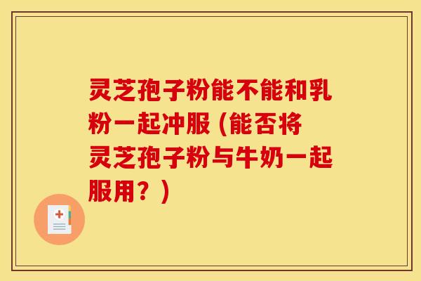 灵芝孢子粉能不能和乳粉一起冲服 (能否将灵芝孢子粉与牛奶一起服用?) 灵芝孢子粉能不能和乳粉一起冲服 (能否将灵芝孢子粉与牛奶一起服用?)