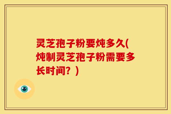 灵芝孢子粉要炖多久(炖制灵芝孢子粉需要多长时间?) 灵芝孢子粉要炖多久(炖制灵芝孢子粉需要多长时间?)