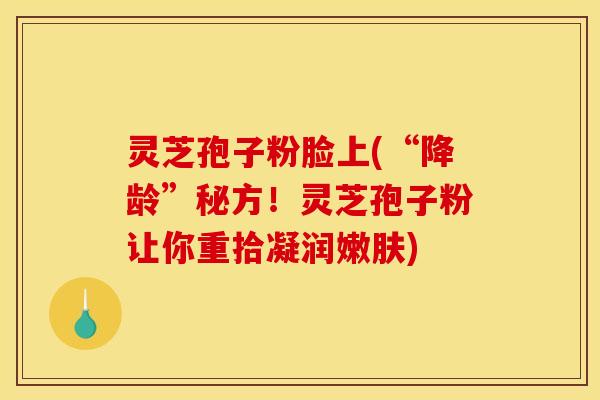 灵芝孢子粉脸上(“降龄”秘方!灵芝孢子粉让你重拾凝润嫩肤) 灵芝孢子粉脸上(“降龄”秘方!灵芝孢子粉让你重拾凝润嫩肤)