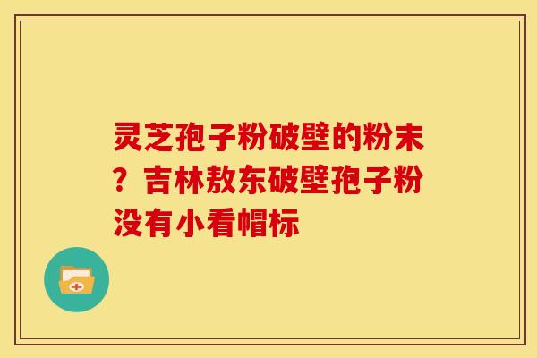 灵芝孢子粉破壁的粉末?吉林敖东破壁孢子粉没有小看帽标 灵芝孢子粉破壁的粉末?吉林敖东破壁孢子粉没有小看帽标