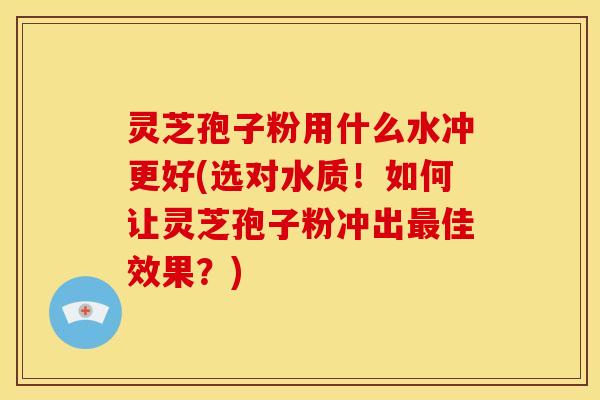 灵芝孢子粉用什么水冲更好(选对水质!如何让灵芝孢子粉冲出佳效果?) 灵芝孢子粉用什么水冲更好(选对水质!如何让灵芝孢子粉冲出佳效果?)
