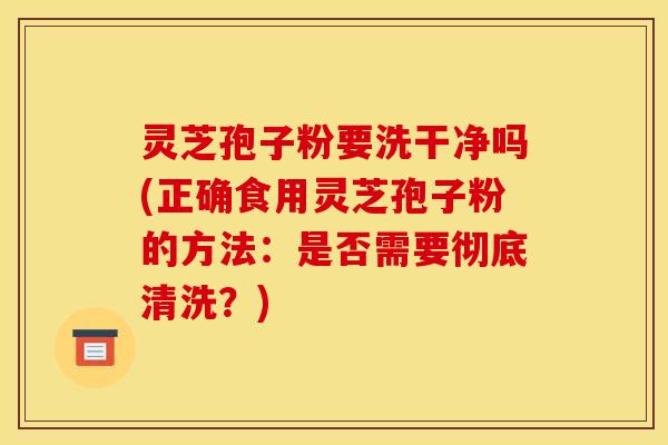 灵芝孢子粉要洗干净吗(正确食用灵芝孢子粉的方法:是否需要彻底清洗?) 灵芝孢子粉要洗干净吗(正确食用灵芝孢子粉的方法:是否需要彻底清洗?)